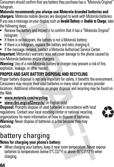 64Consumers should confirm that any battery they purchase has a “Motorola Original” hologram.Motorola recommends you always use Motorola-branded batteries and chargers. Motorola mobile devices are designed to work with Motorola batteries. If you see a message on your display such as Invalid Battery or Unable to Charge, take the following steps:•Remove the battery and inspect it to confirm that it has a “Motorola Original” hologram;•If there is no hologram, the battery is not a Motorola battery;•If there is a hologram, replace the battery and retry charging it;•If the message remains, contact a Motorola Authorized Service Center.Important: Motorola’s warranty does not cover damage to the phone caused by non-Motorola batteries and/or chargers.Warning: Use of a non-Motorola battery or charger may present a risk of fire, explosion, leakage, or other hazard.PROPER AND SAFE BATTERY DISPOSAL AND RECYCLINGProper battery disposal is not only important for safety, it benefits the environment. Consumers may recycle their used batteries in many retail or service provider locations. Additional information on proper disposal and recycling may be found on the Web:•www.motorola.com/recycling•www.rbrc.org/call2recycle/ (in English only)Disposal: Promptly dispose of used batteries in accordance with local regulations. Contact your local recycling center or national recycling organizations for more information on how to dispose of batteries.Warning: Never dispose of batteries in a fire because they may explode.battery chargingNotes for charging your phone’s battery:•When charging your battery, keep it near room temperature. Never expose batteries to temperatures below 0°C (32°F) or above 45°C (113°F) when charging.