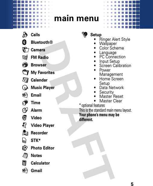 main menu5mai n menuqCalls0Bluetooth®HCamerafFM RadioEBrowser+My FavoritesGCalendarÃMusic PlayerPEmail5TimeAAlarmrVideojVideo Player.RecordervSTK*9Photo EditorlNotesFCalculatorPGmailuSetup• Ringer Alert Style• Wallpaper• Color Scheme• Language• PC Connection• Input Setup• Screen Calibration•Power Management• Home Screen Setup• Data Network• Security• Master Reset• Master Clear* optional features This is the standard main menu layout. Your phone’s menu may be different.