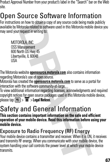 67Product Approval Number from your product’s label in the “Search” bar on the Web site.Open Source Software InformationOSS InformationFor instructions on how to obtain a copy of any source code being made publicly available by Motorola related to software used in this Motorola mobile device you may send your request in writing to:The Motorola website opensource.motorola.com also contains information regarding Motorola’s use of open source.Motorola has created the opensource.motorola.com to serve as a portal for interaction with the software community-at-large.To view additional information regarding licenses, acknowledgments and required copyright notices for open source packages used in this Motorola mobile device, please tap 1 &gt; é &gt; Legal Notices.Safety and General InformationSafety InformationThis section contains important information on the safe and efficient operation of your mobile device. Read this information before using your mobile device.Exposure to Radio Frequency (RF) EnergyYour mobile device contains a transmitter and receiver. When it is ON, it receives and transmits RF energy. When you communicate with your mobile device, the system handling your call controls the power level at which your mobile device transmits.MOTOROLA, INC.OSS Management600 North US Hwy 45Libertyville, IL 60048USA