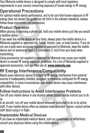 68Your Motorola mobile device is designed to comply with local regulatory requirements in your country concerning exposure of human beings to RF energy.Operational PrecautionsFor optimal mobile device performance, and to be sure that human exposure to RF energy does not exceed the guidelines set forth in the relevant standards, always follow these instructions and precautions.Product OperationWhen placing or receiving a phone call, hold your mobile device just like you would a landline phone.If you wear the mobile device on your body, always place the mobile device in a Motorola-supplied or approved clip, holder, holster, case, or body harness. If you do not use a body-worn accessory supplied or approved by Motorola, keep the mobile device and its antenna at least 2.5 centimeters (1 inch) from your body when transmitting.Using accessories not supplied or approved by Motorola may cause your mobile device to exceed RF energy exposure guidelines. For a list of Motorola-supplied or approved accessories, visit our Web site at: www.motorola.com.RF Energy Interference/CompatibilityNearly every electronic device is subject to RF energy interference from external sources if inadequately shielded, designed, or otherwise configured for RF energy compatibility. In some circumstances your mobile device may cause interference with other devices.Follow Instructions to Avoid Interference ProblemsTurn off your mobile device in any location where posted notices instruct you to do so.In an aircraft, turn off your mobile device whenever instructed to do so by airline staff. If your mobile device offers an airplane mode or similar feature, consult airline staff about using it in flight.Implantable Medical DevicesIf you have an implantable medical device, such as a pacemaker or defibrillator, consult your physician before using this mobile device.