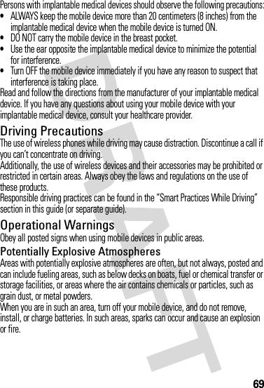 69Persons with implantable medical devices should observe the following precautions:•ALWAYS keep the mobile device more than 20 centimeters (8 inches) from the implantable medical device when the mobile device is turned ON.•DO NOT carry the mobile device in the breast pocket.•Use the ear opposite the implantable medical device to minimize the potential for interference.•Turn OFF the mobile device immediately if you have any reason to suspect that interference is taking place.Read and follow the directions from the manufacturer of your implantable medical device. If you have any questions about using your mobile device with your implantable medical device, consult your healthcare provider.Driving PrecautionsThe use of wireless phones while driving may cause distraction. Discontinue a call if you can’t concentrate on driving.Additionally, the use of wireless devices and their accessories may be prohibited or restricted in certain areas. Always obey the laws and regulations on the use of these products.Responsible driving practices can be found in the “Smart Practices While Driving” section in this guide (or separate guide).Operational WarningsObey all posted signs when using mobile devices in public areas.Potentially Explosive AtmospheresAreas with potentially explosive atmospheres are often, but not always, posted and can include fueling areas, such as below decks on boats, fuel or chemical transfer or storage facilities, or areas where the air contains chemicals or particles, such as grain dust, or metal powders.When you are in such an area, turn off your mobile device, and do not remove, install, or charge batteries. In such areas, sparks can occur and cause an explosion or fire.