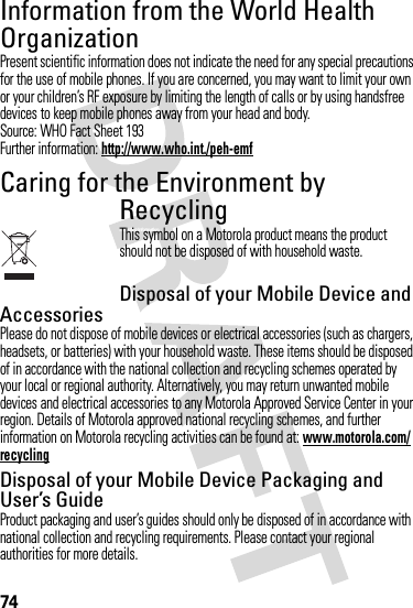 74Information from the World Health OrganizationWHO Inf ormat ionPresent scientific information does not indicate the need for any special precautions for the use of mobile phones. If you are concerned, you may want to limit your own or your children’s RF exposure by limiting the length of calls or by using handsfree devices to keep mobile phones away from your head and body.Source: WHO Fact Sheet 193Further information: http://www.who.int./peh-emfCaring for the Environment by RecyclingRecycli ng Inform ationThis symbol on a Motorola product means the product should not be disposed of with household waste.Disposal of your Mobile Device and AccessoriesPlease do not dispose of mobile devices or electrical accessories (such as chargers, headsets, or batteries) with your household waste. These items should be disposed of in accordance with the national collection and recycling schemes operated by your local or regional authority. Alternatively, you may return unwanted mobile devices and electrical accessories to any Motorola Approved Service Center in your region. Details of Motorola approved national recycling schemes, and further information on Motorola recycling activities can be found at: www.motorola.com/recyclingDisposal of your Mobile Device Packaging and User’s GuideProduct packaging and user’s guides should only be disposed of in accordance with national collection and recycling requirements. Please contact your regional authorities for more details.