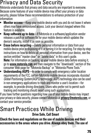 75Privacy and Data SecurityPrivac y and Data Secur ityMotorola understands that privacy and data security are important to everyone. Because some features of your mobile device may affect your privacy or data security, please follow these recommendations to enhance protection of your information:• Monitor access—Keep your mobile device with you and do not leave it where others may have unmonitored access. Lock your device’s keypad where this feature is available.• Keep software up to date—If Motorola or a software/application vendor releases a patch or software fix for your mobile device which updates the device’s security, install it as soon as possible.• Erase before recycling—Delete personal information or data from your mobile device prior to disposing of it or turning it in for recycling. For step-by-step instructions on how to delete all personal information from your device, see the section entitled “master clear” or “delete data” in this user’s guide.Note: For information on backing up your mobile device data before erasing it, go to www.motorola.com and then navigate to the “downloads” section of the consumer Web page for “Motorola Backup” or “Motorola Phone Tools.”• Understanding AGPS—In order to comply with emergency caller location requirements of the FCC, certain Motorola mobile devices incorporate Assisted Global Positioning System (AGPS) technology. AGPS technology also can be used in non-emergency applications to track and monitor a user’s location—for example, to provide driving directions. Users who prefer not to permit such tracking and monitoring should avoid using such applications.If you have further questions regarding how use of your mobile device may impact your privacy or data security, please contact Motorola at privacy@motorola.com, or contact your service provider.Smart Practices While DrivingDrivi ng SafetyDrive Safe, Call SmartCheck the laws and regulations on the use of mobile devices and their accessories in the areas where you drive. Always obey them. The use of 