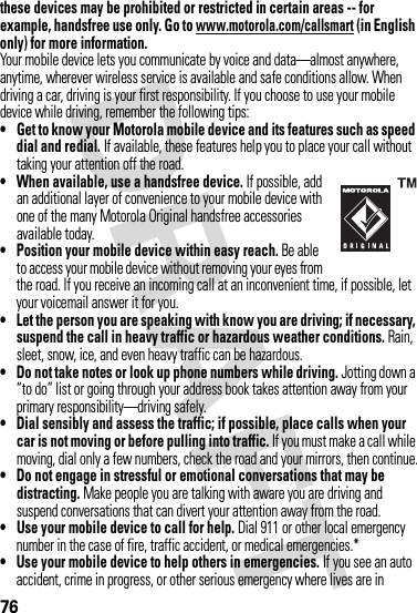 76these devices may be prohibited or restricted in certain areas -- for example, handsfree use only. Go to www.motorola.com/callsmart (in English only) for more information.Your mobile device lets you communicate by voice and data—almost anywhere, anytime, wherever wireless service is available and safe conditions allow. When driving a car, driving is your first responsibility. If you choose to use your mobile device while driving, remember the following tips:• Get to know your Motorola mobile device and its features such as speed dial and redial. If available, these features help you to place your call without taking your attention off the road.• When available, use a handsfree device. If possible, add an additional layer of convenience to your mobile device with one of the many Motorola Original handsfree accessories available today.• Position your mobile device within easy reach. Be able to access your mobile device without removing your eyes from the road. If you receive an incoming call at an inconvenient time, if possible, let your voicemail answer it for you.• Let the person you are speaking with know you are driving; if necessary, suspend the call in heavy traffic or hazardous weather conditions. Rain, sleet, snow, ice, and even heavy traffic can be hazardous.• Do not take notes or look up phone numbers while driving. Jotting down a “to do” list or going through your address book takes attention away from your primary responsibility—driving safely.• Dial sensibly and assess the traffic; if possible, place calls when your car is not moving or before pulling into traffic. If you must make a call while moving, dial only a few numbers, check the road and your mirrors, then continue.• Do not engage in stressful or emotional conversations that may be distracting. Make people you are talking with aware you are driving and suspend conversations that can divert your attention away from the road.• Use your mobile device to call for help. Dial 911 or other local emergency number in the case of fire, traffic accident, or medical emergencies.*• Use your mobile device to help others in emergencies. If you see an auto accident, crime in progress, or other serious emergency where lives are in 