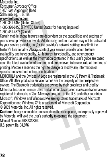 78 Motorola, Inc.Consumer Advocacy Office1307 East Algonquin RoadSchaumburg, IL 60196www.hellomoto.com1-800-331-6456 (United States)1-888-390-6456 (TTY/TDD United States for hearing impaired)1-800-461-4575 (Canada)Certain mobile phone features are dependent on the capabilities and settings of your service provider’s network. Additionally, certain features may not be activated by your service provider, and/or the provider’s network settings may limit the feature’s functionality. Always contact your service provider about feature availability and functionality. All features, functionality, and other product specifications, as well as the information contained in this user’s guide are based upon the latest available information and are believed to be accurate at the time of printing. Motorola reserves the right to change or modify any information or specifications without notice or obligation.MOTOROLA and the Stylized M Logo are registered in the US Patent &amp; Trademark Office. All other product or service names are the property of their respective owners. The Bluetooth trademarks are owned by their proprietor and used by Motorola, Inc. under license. Java and all other Java-based marks are trademarks or registered trademarks of Sun Microsystems, Inc. in the U.S. and other countries. Microsoft, Windows and Windows Me are registered trademarks of Microsoft Corporation; and Windows XP is a trademark of Microsoft Corporation. © 2009 Motorola, Inc. All rights reserved.Caution: Changes or modifications made in the radio phone, not expressly approved by Motorola, will void the user’s authority to operate the equipment.Manual Number: 68XXXXX360U.S. patent Re. 34,976
