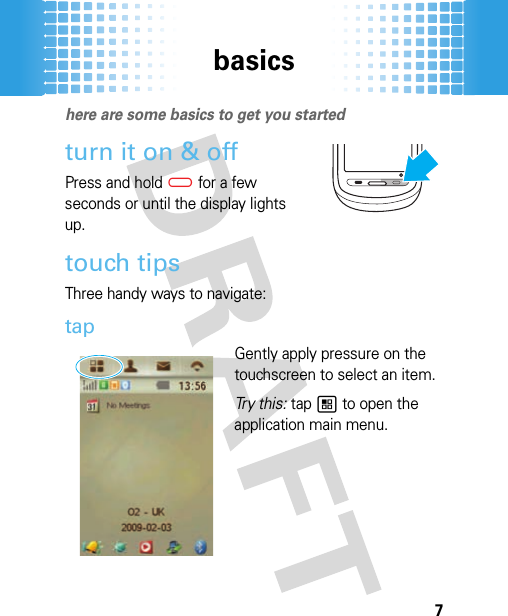 basics7basic shere are some basics to get you startedturn it on &amp; offPress and hold(for a few seconds or until the display lights up.touch tipsThree handy ways to navigate:tapGently apply pressure on the touchscreen to select an item. Tr y  t h i s:  tap 1 to open the application main menu.