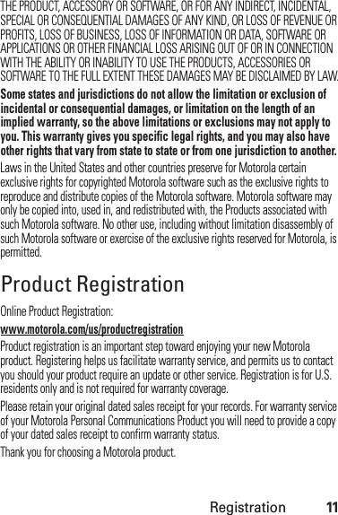 Registration11THE PRODUCT, ACCESSORY OR SOFTWARE, OR FOR ANY INDIRECT, INCIDENTAL, SPECIAL OR CONSEQUENTIAL DAMAGES OF ANY KIND, OR LOSS OF REVENUE OR PROFITS, LOSS OF BUSINESS, LOSS OF INFORMATION OR DATA, SOFTWARE OR APPLICATIONS OR OTHER FINANCIAL LOSS ARISING OUT OF OR IN CONNECTION WITH THE ABILITY OR INABILITY TO USE THE PRODUCTS, ACCESSORIES OR SOFTWARE TO THE FULL EXTENT THESE DAMAGES MAY BE DISCLAIMED BY LAW.Some states and jurisdictions do not allow the limitation or exclusion of incidental or consequential damages, or limitation on the length of an implied warranty, so the above limitations or exclusions may not apply to you. This warranty gives you specific legal rights, and you may also have other rights that vary from state to state or from one jurisdiction to another.Laws in the United States and other countries preserve for Motorola certain exclusive rights for copyrighted Motorola software such as the exclusive rights to reproduce and distribute copies of the Motorola software. Motorola software may only be copied into, used in, and redistributed with, the Products associated with such Motorola software. No other use, including without limitation disassembly of such Motorola software or exercise of the exclusive rights reserved for Motorola, is permitted.Product RegistrationRegistrationOnline Product Registration:www.motorola.com/us/productregistrationProduct registration is an important step toward enjoying your new Motorola product. Registering helps us facilitate warranty service, and permits us to contact you should your product require an update or other service. Registration is for U.S. residents only and is not required for warranty coverage.Please retain your original dated sales receipt for your records. For warranty service of your Motorola Personal Communications Product you will need to provide a copy of your dated sales receipt to confirm warranty status.Thank you for choosing a Motorola product.