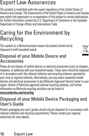 12Export LawExport Law AssurancesExport LawThis product is controlled under the export regulations of the United States of America and Canada. The Governments of the United States of America and Canada may restrict the exportation or re-exportation of this product to certain destinations. For further information contact the U.S. Department of Commerce or the Canadian Department of Foreign Affairs and International Trade.Caring for the Environment by RecyclingRecycli ng Inform ationThis symbol on a Motorola product means the product should not be disposed of with household waste.Disposal of your Mobile Device and AccessoriesPlease do not dispose of mobile devices or electrical accessories (such as chargers, headsets, or batteries) with your household waste. These items should be disposed of in accordance with the national collection and recycling schemes operated by your local or regional authority. Alternatively, you may return unwanted mobile devices and electrical accessories to any Motorola Approved Service Center in your region. Details of Motorola approved national recycling schemes, and further information on Motorola recycling activities can be found at: www.motorola.com/recyclingDisposal of your Mobile Device Packaging and User’s GuideProduct packaging and user’s guides should only be disposed of in accordance with national collection and recycling requirements. Please contact your regional authorities for more details.
