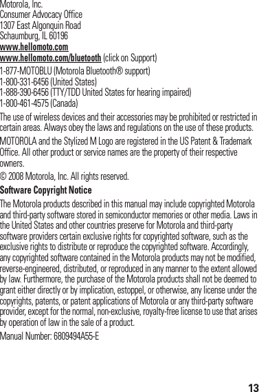 13 Motorola, Inc.Consumer Advocacy Office1307 East Algonquin RoadSchaumburg, IL 60196www.hellomoto.comwww.hellomoto.com/bluetooth (click on Support)1-877-MOTOBLU (Motorola Bluetooth® support)1-800-331-6456 (United States)1-888-390-6456 (TTY/TDD United States for hearing impaired)1-800-461-4575 (Canada)The use of wireless devices and their accessories may be prohibited or restricted in certain areas. Always obey the laws and regulations on the use of these products.MOTOROLA and the Stylized M Logo are registered in the US Patent &amp; Trademark Office. All other product or service names are the property of their respective owners.© 2008 Motorola, Inc. All rights reserved.Software Copyright NoticeThe Motorola products described in this manual may include copyrighted Motorola and third-party software stored in semiconductor memories or other media. Laws in the United States and other countries preserve for Motorola and third-party software providers certain exclusive rights for copyrighted software, such as the exclusive rights to distribute or reproduce the copyrighted software. Accordingly, any copyrighted software contained in the Motorola products may not be modified, reverse-engineered, distributed, or reproduced in any manner to the extent allowed by law. Furthermore, the purchase of the Motorola products shall not be deemed to grant either directly or by implication, estoppel, or otherwise, any license under the copyrights, patents, or patent applications of Motorola or any third-party software provider, except for the normal, non-exclusive, royalty-free license to use that arises by operation of law in the sale of a product.Manual Number: 6809494A55-E