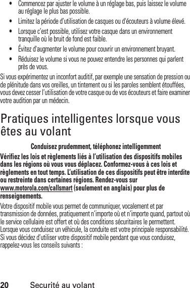 20Securité au volant•Commencez par ajuster le volume à un réglage bas, puis laissez le volume au réglage le plus bas possible.•Limitez la période d’utilisation de casques ou d&apos;écouteurs à volume élevé.•Lorsque c’est possible, utilisez votre casque dans un environnement tranquille où le bruit de fond est faible.•Évitez d&apos;augmenter le volume pour couvrir un environnement bruyant.•Réduisez le volume si vous ne pouvez entendre les personnes qui parlent près de vous.Si vous expérimentez un inconfort auditif, par exemple une sensation de pression ou de plénitude dans vos oreilles, un tintement ou si les paroles semblent étouffées, vous devez cesser l’utilisation de votre casque ou de vos écouteurs et faire examiner votre audition par un médecin.Pratiques intelligentes lorsque vous êtes au volantSecurité au volantConduisez prudemment, téléphonez intelligemmentVérifiez les lois et règlements liés à l’utilisation des dispositifs mobiles dans les régions où vous vous déplacez. Conformez-vous à ces lois et règlements en tout temps. L’utilisation de ces dispositifs peut être interdite ou restreinte dans certaines régions. Rendez-vous sur www.motorola.com/callsmart (seulement en anglais) pour plus de renseignements.Votre dispositif mobile vous permet de communiquer, vocalement et par transmission de données, pratiquement n’importe où et n’importe quand, partout où le service cellulaire est offert et où des conditions sécuritaires le permettent. Lorsque vous conduisez un véhicule, la conduite est votre principale responsabilité. Si vous décidez d’utiliser votre dispositif mobile pendant que vous conduisez, rappelez-vous les conseils suivants :