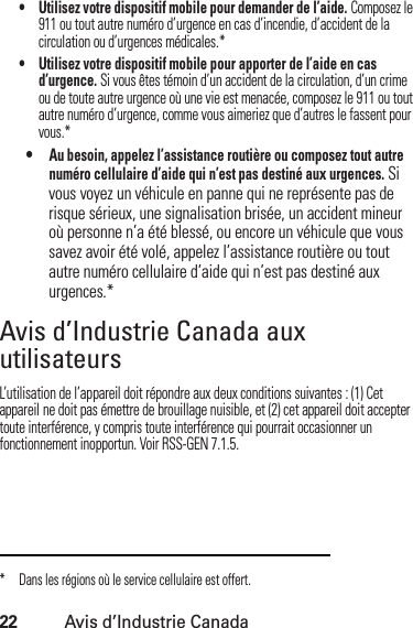 22Avis d’Industrie Canada• Utilisez votre dispositif mobile pour demander de l’aide. Composez le 911 ou tout autre numéro d’urgence en cas d’incendie, d’accident de la circulation ou d’urgences médicales.*• Utilisez votre dispositif mobile pour apporter de l’aide en cas d’urgence. Si vous êtes témoin d’un accident de la circulation, d’un crime ou de toute autre urgence où une vie est menacée, composez le 911 ou tout autre numéro d’urgence, comme vous aimeriez que d’autres le fassent pour vous.*•Au besoin, appelez l’assistance routière ou composez tout autre numéro cellulaire d’aide qui n’est pas destiné aux urgences. Si vous voyez un véhicule en panne qui ne représente pas de risque sérieux, une signalisation brisée, un accident mineur où personne n’a été blessé, ou encore un véhicule que vous savez avoir été volé, appelez l’assistance routière ou tout autre numéro cellulaire d’aide qui n’est pas destiné aux urgences.*Avis d’Industrie Canada aux utilisateursAvis d’ Industrie  CanadaL’utilisation de l’appareil doit répondre aux deux conditions suivantes : (1) Cet appareil ne doit pas émettre de brouillage nuisible, et (2) cet appareil doit accepter toute interférence, y compris toute interférence qui pourrait occasionner un fonctionnement inopportun. Voir RSS-GEN 7.1.5.* Dans les régions où le service cellulaire est offert.