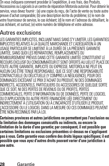 28GarantieOn vous indiquera comment procéder à l’expédition, à vos frais, des Produits, Accessoires ou Logiciels à un centre de réparation Motorola autorisé. Pour obtenir le service, vous devez fournir : (a) une copie du reçu, de l’acte de vente ou toute autre preuve d’achat comparable; (b) une description écrite du problème; (c) le nom de votre fournisseur de service, le cas échéant; (d) le nom et l’adresse du détaillant, le cas échéant, et surtout; (e) votre numéro de téléphone et votre adresse.Autres exclusionsLES GARANTIES IMPLICITES, INCLUANT MAIS SANS S’Y LIMITER, LES GARANTIES IMPLICITES RELATIVES À LA QUALITÉ MARCHANDE ET L’ADÉQUATION À UN USAGE PARTICULIER SE LIMITENT À LA DURÉE DE LA PRÉSENTE GARANTIE LIMITÉE, SANS QUOI LES RÉPARATIONS, REMPLACEMENTS OU REMBOURSEMENT PRÉVUS DANS CETTE GARANTIE LIMITÉE CONSTITUENT LE RECOURS EXCLUSIF DU CONSOMMATEUR ET SONT OFFERTS AU LIEU ET PLACE DE TOUTE AUTRE GARANTIE, IMPLICITE OU EXPRESSE. MOTOROLA NE PEUT EN AUCUN CAS ÊTRE TENUE RESPONSABLE, QUE CE SOIT UNE RESPONSABILITÉ CONTRACTUELLE OU DÉLICTUELLE (Y COMPRIS LA NÉGLIGENCE), POUR DES DOMMAGES EXCÉDANT LE PRIX D’ACHAT DU PRODUIT, NI DES DOMMAGES INDIRECTS, ACCIDENTELS, PARTICULIERS OU ACCESSOIRES DE QUELQUE SORTE QUE CE SOIT, NI DES PERTES DE REVENUS OU DE PROFITS, PERTES COMMERCIALES, PERTE D’INFORMATION OU DE DONNÉES, PERTE DE LOGICIEL OU D’APPLICATION OU AUTRE PERTE FINANCIÈRE LIÉE DIRECTEMENT OU INDIRECTEMENT À L’UTILISATION OU À L’INCAPACITÉ D’UTILISER LE PRODUIT, L’ACCESSOIRE OU LE LOGICIEL DANS LA MESURE OÙ CES DOMMAGES PEUVENT ÊTRE NON-RECONNUS PAR LA LOI.Certaines provinces et autres juridictions ne permettent pas l&apos;exclusion ou la limitation des dommages consécutifs ou indirects, ou encore la limitation de la durée d&apos;une garantie; par conséquent, il est possible que certaines limitations ou exclusions présentées ci-dessus ne s&apos;appliquent pas à vous. Cette garantie vous confère des droits légaux spécifiques; il est possible que vous ayez d&apos;autres droits pouvant varier d&apos;une juridiction à une autre.