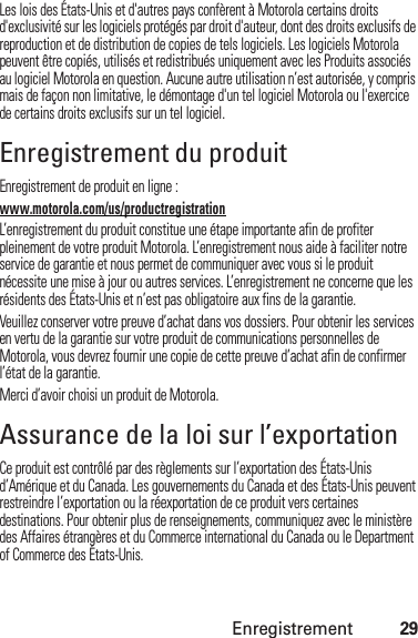 Enregistrement29Les lois des États-Unis et d&apos;autres pays confèrent à Motorola certains droits d&apos;exclusivité sur les logiciels protégés par droit d&apos;auteur, dont des droits exclusifs de reproduction et de distribution de copies de tels logiciels. Les logiciels Motorola peuvent être copiés, utilisés et redistribués uniquement avec les Produits associés au logiciel Motorola en question. Aucune autre utilisation n’est autorisée, y compris mais de façon non limitative, le démontage d&apos;un tel logiciel Motorola ou l&apos;exercice de certains droits exclusifs sur un tel logiciel.Enregistrement du produitEnregistrementEnregistrement de produit en ligne :www.motorola.com/us/productregistrationL’enregistrement du produit constitue une étape importante afin de profiter pleinement de votre produit Motorola. L’enregistrement nous aide à faciliter notre service de garantie et nous permet de communiquer avec vous si le produit nécessite une mise à jour ou autres services. L’enregistrement ne concerne que les résidents des États-Unis et n’est pas obligatoire aux fins de la garantie.Veuillez conserver votre preuve d’achat dans vos dossiers. Pour obtenir les services en vertu de la garantie sur votre produit de communications personnelles de Motorola, vous devrez fournir une copie de cette preuve d’achat afin de confirmer l’état de la garantie.Merci d’avoir choisi un produit de Motorola.Assurance de la loi sur l’exportationLoi sur l’ export ationCe produit est contrôlé par des règlements sur l’exportation des États-Unis d’Amérique et du Canada. Les gouvernements du Canada et des États-Unis peuvent restreindre l’exportation ou la réexportation de ce produit vers certaines destinations. Pour obtenir plus de renseignements, communiquez avec le ministère des Affaires étrangères et du Commerce international du Canada ou le Department of Commerce des États-Unis.