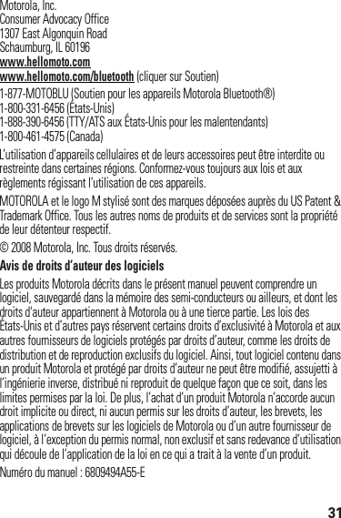 31 Motorola, Inc.Consumer Advocacy Office1307 East Algonquin RoadSchaumburg, IL 60196www.hellomoto.comwww.hellomoto.com/bluetooth (cliquer sur Soutien)1-877-MOTOBLU (Soutien pour les appareils Motorola Bluetooth®)1-800-331-6456 (États-Unis)1-888-390-6456 (TTY/ATS aux États-Unis pour les malentendants)1-800-461-4575 (Canada)L’utilisation d’appareils cellulaires et de leurs accessoires peut être interdite ou restreinte dans certaines régions. Conformez-vous toujours aux lois et aux règlements régissant l’utilisation de ces appareils.MOTOROLA et le logo M stylisé sont des marques déposées auprès du US Patent &amp; Trademark Office. Tous les autres noms de produits et de services sont la propriété de leur détenteur respectif.© 2008 Motorola, Inc. Tous droits réservés.Avis de droits d’auteur des logicielsLes produits Motorola décrits dans le présent manuel peuvent comprendre un logiciel, sauvegardé dans la mémoire des semi-conducteurs ou ailleurs, et dont les droits d&apos;auteur appartiennent à Motorola ou à une tierce partie. Les lois des États-Unis et d’autres pays réservent certains droits d’exclusivité à Motorola et aux autres fournisseurs de logiciels protégés par droits d’auteur, comme les droits de distribution et de reproduction exclusifs du logiciel. Ainsi, tout logiciel contenu dans un produit Motorola et protégé par droits d’auteur ne peut être modifié, assujetti à l’ingénierie inverse, distribué ni reproduit de quelque façon que ce soit, dans les limites permises par la loi. De plus, l’achat d’un produit Motorola n’accorde aucun droit implicite ou direct, ni aucun permis sur les droits d’auteur, les brevets, les applications de brevets sur les logiciels de Motorola ou d’un autre fournisseur de logiciel, à l’exception du permis normal, non exclusif et sans redevance d’utilisation qui découle de l’application de la loi en ce qui a trait à la vente d’un produit.Numéro du manuel : 6809494A55-E
