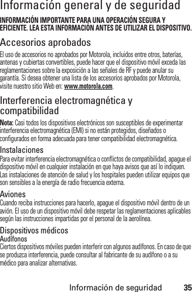 Información de seguridad35Información general y de seguridadInfor maci ón de seguri dadINFORMACIÓN IMPORTANTE PARA UNA OPERACIÓN SEGURA Y EFICIENTE. LEA ESTA INFORMACIÓN ANTES DE UTILIZAR EL DISPOSITIVO.Accesorios aprobadosEl uso de accesorios no aprobados por Motorola, incluidos entre otros, baterías, antenas y cubiertas convertibles, puede hacer que el dispositivo móvil exceda las reglamentaciones sobre la exposición a las señales de RF y puede anular su garantía. Si desea obtener una lista de los accesorios aprobados por Motorola, visite nuestro sitio Web en: www.motorola.com.Interferencia electromagnética y compatibilidadNota: Casi todos los dispositivos electrónicos son susceptibles de experimentar interferencia electromagnética (EMI) si no están protegidos, diseñados o configurados en forma adecuada para tener compatibilidad electromagnética.InstalacionesPara evitar interferencia electromagnética o conflictos de compatibilidad, apague el dispositivo móvil en cualquier instalación en que haya avisos que así lo indiquen. Las instalaciones de atención de salud y los hospitales pueden utilizar equipos que son sensibles a la energía de radio frecuencia externa.AvionesCuando reciba instrucciones para hacerlo, apague el dispositivo móvil dentro de un avión. El uso de un dispositivo móvil debe respetar las reglamentaciones aplicables según las instrucciones impartidas por el personal de la aerolínea.Dispositivos médicosAudífonosCiertos dispositivos móviles pueden interferir con algunos audífonos. En caso de que se produzca interferencia, puede consultar al fabricante de su audífono o a su médico para analizar alternativas.