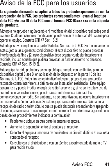 Aviso FCC41Aviso de la FCC para los usuariosAviso FCCLa siguiente afirmación se aplica a todos los productos que cuentan con la aprobación de la FCC. Los productos correspondientes llevan el logotipo de la FCC y/o una ID de la FCC con el formato FCC-ID:xxxxxx en la etiqueta del producto.Motorola no aprueba ningún cambio ni modificación del dispositivo realizados por el usuario. Cualquier cambio o modificación puede anular la autoridad del usuario para operar el equipo. Consulte CFR 47 Sec. 15.21.Este dispositivo cumple con la parte 15 de las Normas de la FCC. Su funcionamiento está sujeto a las siguientes condiciones: (1) este dispositivo no puede provocar interferencia dañina y (2) este dispositivo debe aceptar cualquier interferencia recibida, incluso aquella que pudiera provocar un funcionamiento no deseado. Consulte CFR 47 Sec. 15.19(3).Este equipo ha sido probado y se comprobó que cumple con los límites para un dispositivo digital Clase B, en aplicación de lo dispuesto en la parte 15 de las Normas de la FCC. Estos límites están diseñados para proporcionar protección razonable contra interferencia dañina en una instalación residencial. Este equipo genera, usa y puede irradiar energía de radiofrecuencia y, si no se instala y usa de acuerdo con las instrucciones, puede causar interferencia dañina a las comunicaciones por radio. Sin embargo, no se garantiza que no ocurra interferencia en una instalación en particular. Si este equipo causa interferencia dañina en la recepción de radio o televisión, lo que se puede descubrir encendiendo y apagando el equipo, se aconseja al usuario que intente corregir la interferencia siguiendo uno o más de los procedimientos indicados a continuación:•Reoriente o ubique en otra parte la antena receptora.•Aumente la separación entre el equipo y el receptor.•Conecte el equipo a una toma de corriente o un circuito distinto al cual está conectado el receptor.•Consulte con el distribuidor o con un técnico experimentado de radio o TV para recibir ayuda.