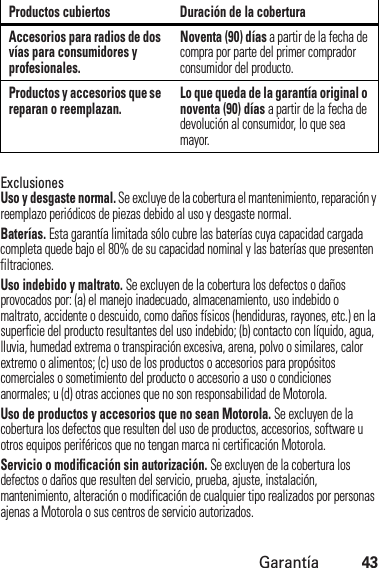 Garantía43ExclusionesUso y desgaste normal. Se excluye de la cobertura el mantenimiento, reparación y reemplazo periódicos de piezas debido al uso y desgaste normal.Baterías. Esta garantía limitada sólo cubre las baterías cuya capacidad cargada completa quede bajo el 80% de su capacidad nominal y las baterías que presenten filtraciones.Uso indebido y maltrato. Se excluyen de la cobertura los defectos o daños provocados por: (a) el manejo inadecuado, almacenamiento, uso indebido o maltrato, accidente o descuido, como daños físicos (hendiduras, rayones, etc.) en la superficie del producto resultantes del uso indebido; (b) contacto con líquido, agua, lluvia, humedad extrema o transpiración excesiva, arena, polvo o similares, calor extremo o alimentos; (c) uso de los productos o accesorios para propósitos comerciales o sometimiento del producto o accesorio a uso o condiciones anormales; u (d) otras acciones que no son responsabilidad de Motorola.Uso de productos y accesorios que no sean Motorola. Se excluyen de la cobertura los defectos que resulten del uso de productos, accesorios, software u otros equipos periféricos que no tengan marca ni certificación Motorola.Servicio o modificación sin autorización. Se excluyen de la cobertura los defectos o daños que resulten del servicio, prueba, ajuste, instalación, mantenimiento, alteración o modificación de cualquier tipo realizados por personas ajenas a Motorola o sus centros de servicio autorizados.Accesorios para radios de dos vías para consumidores y profesionales.Noventa (90) días a partir de la fecha de compra por parte del primer comprador consumidor del producto.Productos y accesorios que se reparan o reemplazan. Lo que queda de la garantía original o noventa (90) días a partir de la fecha de devolución al consumidor, lo que sea mayor.Productos cubiertos Duración de la cobertura