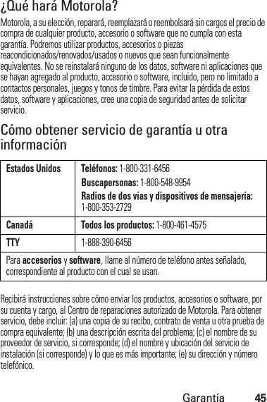 Garantía45¿Qué hará Motorola?Motorola, a su elección, reparará, reemplazará o reembolsará sin cargos el precio de compra de cualquier producto, accesorio o software que no cumpla con esta garantía. Podremos utilizar productos, accesorios o piezas reacondicionados/renovados/usados o nuevos que sean funcionalmente equivalentes. No se reinstalará ninguno de los datos, software ni aplicaciones que se hayan agregado al producto, accesorio o software, incluido, pero no limitado a contactos personales, juegos y tonos de timbre. Para evitar la pérdida de estos datos, software y aplicaciones, cree una copia de seguridad antes de solicitar servicio.Cómo obtener servicio de garantía u otra informaciónRecibirá instrucciones sobre cómo enviar los productos, accesorios o software, por su cuenta y cargo, al Centro de reparaciones autorizado de Motorola. Para obtener servicio, debe incluir: (a) una copia de su recibo, contrato de venta u otra prueba de compra equivalente; (b) una descripción escrita del problema; (c) el nombre de su proveedor de servicio, si corresponde; (d) el nombre y ubicación del servicio de instalación (si corresponde) y lo que es más importante; (e) su dirección y número telefónico.Estados Unidos Teléfonos: 1-800-331-6456Buscapersonas: 1-800-548-9954Radios de dos vías y dispositivos de mensajería: 1-800-353-2729Canadá Todos los productos: 1-800-461-4575TTY1-888-390-6456Para accesorios y software, llame al número de teléfono antes señalado, correspondiente al producto con el cual se usan.