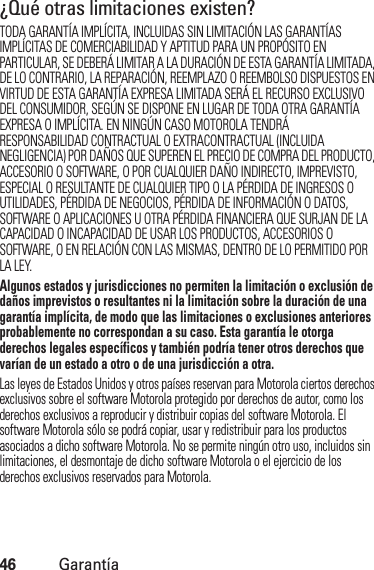 46Garantía¿Qué otras limitaciones existen?TODA GARANTÍA IMPLÍCITA, INCLUIDAS SIN LIMITACIÓN LAS GARANTÍAS IMPLÍCITAS DE COMERCIABILIDAD Y APTITUD PARA UN PROPÓSITO EN PARTICULAR, SE DEBERÁ LIMITAR A LA DURACIÓN DE ESTA GARANTÍA LIMITADA, DE LO CONTRARIO, LA REPARACIÓN, REEMPLAZO O REEMBOLSO DISPUESTOS EN VIRTUD DE ESTA GARANTÍA EXPRESA LIMITADA SERÁ EL RECURSO EXCLUSIVO DEL CONSUMIDOR, SEGÚN SE DISPONE EN LUGAR DE TODA OTRA GARANTÍA EXPRESA O IMPLÍCITA. EN NINGÚN CASO MOTOROLA TENDRÁ RESPONSABILIDAD CONTRACTUAL O EXTRACONTRACTUAL (INCLUIDA NEGLIGENCIA) POR DAÑOS QUE SUPEREN EL PRECIO DE COMPRA DEL PRODUCTO, ACCESORIO O SOFTWARE, O POR CUALQUIER DAÑO INDIRECTO, IMPREVISTO, ESPECIAL O RESULTANTE DE CUALQUIER TIPO O LA PÉRDIDA DE INGRESOS O UTILIDADES, PÉRDIDA DE NEGOCIOS, PÉRDIDA DE INFORMACIÓN O DATOS, SOFTWARE O APLICACIONES U OTRA PÉRDIDA FINANCIERA QUE SURJAN DE LA CAPACIDAD O INCAPACIDAD DE USAR LOS PRODUCTOS, ACCESORIOS O SOFTWARE, O EN RELACIÓN CON LAS MISMAS, DENTRO DE LO PERMITIDO POR LA LEY.Algunos estados y jurisdicciones no permiten la limitación o exclusión de daños imprevistos o resultantes ni la limitación sobre la duración de una garantía implícita, de modo que las limitaciones o exclusiones anteriores probablemente no correspondan a su caso. Esta garantía le otorga derechos legales específicos y también podría tener otros derechos que varían de un estado a otro o de una jurisdicción a otra. Las leyes de Estados Unidos y otros países reservan para Motorola ciertos derechos exclusivos sobre el software Motorola protegido por derechos de autor, como los derechos exclusivos a reproducir y distribuir copias del software Motorola. El software Motorola sólo se podrá copiar, usar y redistribuir para los productos asociados a dicho software Motorola. No se permite ningún otro uso, incluidos sin limitaciones, el desmontaje de dicho software Motorola o el ejercicio de los derechos exclusivos reservados para Motorola.