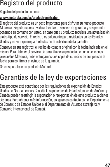 47Registro del productoReg is tr oRegistro del producto en línea:www.motorola.com/us/productregistrationEl registro del producto es un paso importante para disfrutar su nuevo producto Motorola. Registrarse nos ayuda a facilitar el servicio de garantía y nos permite ponernos en contacto con usted, en caso que su producto requiera una actualización u otro tipo de servicio. El registro es solamente para residentes en los Estados Unidos y no se requiere para efectos de la cobertura de la garantía.Conserve en sus registros, el recibo de compra original con la fecha indicada en el mismo. Para obtener el servicio de garantía de su producto de comunicaciones personales Motorola, debe entregarnos una copia de su recibo de compra con la fecha para confirmar el estado de la garantía.Gracias por elegir un producto Motorola.Garantías de la ley de exportacionesLey de expor tacionesEste producto está controlado por las regulaciones de exportación de Estados Unidos de Norteamérica y Canadá. Los gobiernos de Estados Unidos de América y Canadá pueden restringir la exportación o reexportación de este producto a ciertos destinos. Para obtener más información, póngase en contacto con el Departamento de Comercio de Estados Unidos o el Departamento de Asuntos extranjeros y Comercio internacional de Canadá.