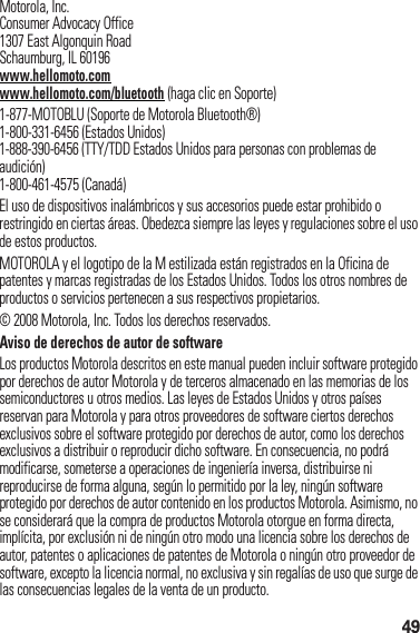 49 Motorola, Inc.Consumer Advocacy Office1307 East Algonquin RoadSchaumburg, IL 60196www.hellomoto.comwww.hellomoto.com/bluetooth (haga clic en Soporte)1-877-MOTOBLU (Soporte de Motorola Bluetooth®)1-800-331-6456 (Estados Unidos)1-888-390-6456 (TTY/TDD Estados Unidos para personas con problemas de audición)1-800-461-4575 (Canadá)El uso de dispositivos inalámbricos y sus accesorios puede estar prohibido o restringido en ciertas áreas. Obedezca siempre las leyes y regulaciones sobre el uso de estos productos.MOTOROLA y el logotipo de la M estilizada están registrados en la Oficina de patentes y marcas registradas de los Estados Unidos. Todos los otros nombres de productos o servicios pertenecen a sus respectivos propietarios.© 2008 Motorola, Inc. Todos los derechos reservados.Aviso de derechos de autor de softwareLos productos Motorola descritos en este manual pueden incluir software protegido por derechos de autor Motorola y de terceros almacenado en las memorias de los semiconductores u otros medios. Las leyes de Estados Unidos y otros países reservan para Motorola y para otros proveedores de software ciertos derechos exclusivos sobre el software protegido por derechos de autor, como los derechos exclusivos a distribuir o reproducir dicho software. En consecuencia, no podrá modificarse, someterse a operaciones de ingeniería inversa, distribuirse ni reproducirse de forma alguna, según lo permitido por la ley, ningún software protegido por derechos de autor contenido en los productos Motorola. Asimismo, no se considerará que la compra de productos Motorola otorgue en forma directa, implícita, por exclusión ni de ningún otro modo una licencia sobre los derechos de autor, patentes o aplicaciones de patentes de Motorola o ningún otro proveedor de software, excepto la licencia normal, no exclusiva y sin regalías de uso que surge de las consecuencias legales de la venta de un producto.
