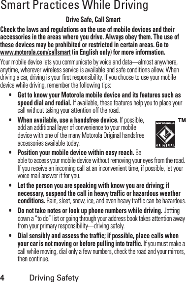 4Driving SafetySmart Practices While DrivingDrivi ng SafetyDrive Safe, Call SmartCheck the laws and regulations on the use of mobile devices and their accessories in the areas where you drive. Always obey them. The use of these devices may be prohibited or restricted in certain areas. Go to www.motorola.com/callsmart (in English only) for more information.Your mobile device lets you communicate by voice and data—almost anywhere, anytime, wherever wireless service is available and safe conditions allow. When driving a car, driving is your first responsibility. If you choose to use your mobile device while driving, remember the following tips:• Get to know your Motorola mobile device and its features such as speed dial and redial. If available, these features help you to place your call without taking your attention off the road.• When available, use a handsfree device. If possible, add an additional layer of convenience to your mobile device with one of the many Motorola Original handsfree accessories available today.• Position your mobile device within easy reach. Be able to access your mobile device without removing your eyes from the road. If you receive an incoming call at an inconvenient time, if possible, let your voice mail answer it for you.• Let the person you are speaking with know you are driving; if necessary, suspend the call in heavy traffic or hazardous weather conditions. Rain, sleet, snow, ice, and even heavy traffic can be hazardous.• Do not take notes or look up phone numbers while driving. Jotting down a “to do” list or going through your address book takes attention away from your primary responsibility—driving safely.• Dial sensibly and assess the traffic; if possible, place calls when your car is not moving or before pulling into traffic. If you must make a call while moving, dial only a few numbers, check the road and your mirrors, then continue.