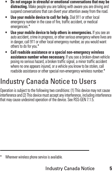 Industry Canada Notice5• Do not engage in stressful or emotional conversations that may be distracting. Make people you are talking with aware you are driving and suspend conversations that can divert your attention away from the road.• Use your mobile device to call for help. Dial 911 or other local emergency number in the case of fire, traffic accident, or medical emergencies.*• Use your mobile device to help others in emergencies. If you see an auto accident, crime in progress, or other serious emergency where lives are in danger, call 911 or other local emergency number, as you would want others to do for you.*• Call roadside assistance or a special non-emergency wireless assistance number when necessary. If you see a broken-down vehicle posing no serious hazard, a broken traffic signal, a minor traffic accident where no one appears injured, or a vehicle you know to be stolen, call roadside assistance or other special non-emergency wireless number.*Industry Canada Notice to UsersIndustry Canada NoticeOperation is subject to the following two conditions: (1) This device may not cause interference and (2) This device must accept any interference, including interference that may cause undesired operation of the device. See RSS-GEN 7.1.5.* Wherever wireless phone service is available.