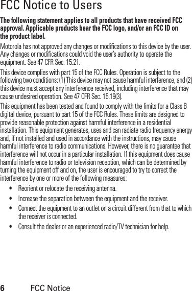 6FCC NoticeFCC Notice to UsersFCC NoticeThe following statement applies to all products that have received FCC approval. Applicable products bear the FCC logo, and/or an FCC ID onthe product label.Motorola has not approved any changes or modifications to this device by the user. Any changes or modifications could void the user’s authority to operate the equipment. See 47 CFR Sec. 15.21.This device complies with part 15 of the FCC Rules. Operation is subject to the following two conditions: (1) This device may not cause harmful interference, and (2) this device must accept any interference received, including interference that may cause undesired operation. See 47 CFR Sec. 15.19(3).This equipment has been tested and found to comply with the limits for a Class B digital device, pursuant to part 15 of the FCC Rules. These limits are designed to provide reasonable protection against harmful interference in a residential installation. This equipment generates, uses and can radiate radio frequency energy and, if not installed and used in accordance with the instructions, may cause harmful interference to radio communications. However, there is no guarantee that interference will not occur in a particular installation. If this equipment does cause harmful interference to radio or television reception, which can be determined by turning the equipment off and on, the user is encouraged to try to correct the interference by one or more of the following measures:•Reorient or relocate the receiving antenna.•Increase the separation between the equipment and the receiver.•Connect the equipment to an outlet on a circuit different from that to which the receiver is connected.•Consult the dealer or an experienced radio/TV technician for help.