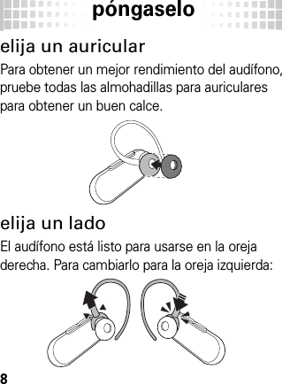 póngaselo8póngasel oelija un auricularPara obtener un mejor rendimiento del audífono, pruebe todas las almohadillas para auriculares para obtener un buen calce.elija un ladoEl audífono está listo para usarse en la oreja derecha. Para cambiarlo para la oreja izquierda: