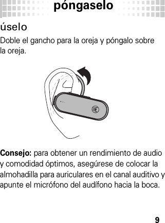 póngaselo9úseloDoble el gancho para la oreja y póngalo sobre la oreja.Consejo: para obtener un rendimiento de audio y comodidad óptimos, asegúrese de colocar la almohadilla para auriculares en el canal auditivo y apunte el micrófono del audífono hacia la boca.