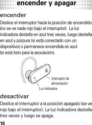 encender y apagar10encender  y apagarencenderDeslice el interruptor hacia la posición de encendido (no se ve nada rojo bajo el interruptor). La luz indicadora destella en azul tres veces, luego destella en azul y púrpura (si está conectado con un dispositivo) o permanece encendida en azul (si está listo para la asociación).desactivarDeslice el interruptor a la posición apagado (se ve rojo bajo el interruptor). La luz indicadora destella tres veces y luego se apaga.Interruptor de alimentaciónLuz indicadora