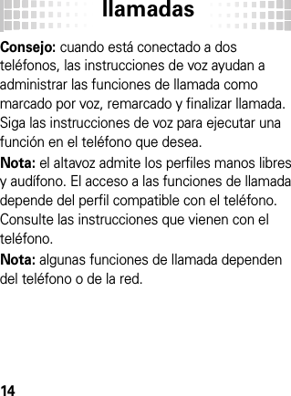 llamadas14Consejo: cuando está conectado a dos teléfonos, las instrucciones de voz ayudan a administrar las funciones de llamada como marcado por voz, remarcado y finalizar llamada. Siga las instrucciones de voz para ejecutar una función en el teléfono que desea.Nota: el altavoz admite los perfiles manos libres y audífono. El acceso a las funciones de llamada depende del perfil compatible con el teléfono. Consulte las instrucciones que vienen con el teléfono.Nota: algunas funciones de llamada dependen del teléfono o de la red.