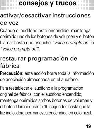 consejos y trucos19consej os y trucosactivar/desactivar instrucciones de vozCuando el audífono esté encendido, mantenga oprimido uno de los botones de volumen y el botón Llamar hasta que escuche “voice prompts on” o “voice prompts off”.restaurar programación de fábricaPrecaución: esta acción borra toda la información de asociación almacenada en el audífono.Para restablecer el audífono a la programación original de fábrica, con el audífono encendido, mantenga oprimidos ambos botones de volumen y el botón Llamar durante 10 segundos hasta que la luz indicadora permanezca encendida en color azul.