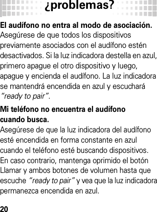 ¿problemas?20¿pro blemas?El audífono no entra al modo de asociación.Asegúrese de que todos los dispositivos previamente asociados con el audífono estén desactivados. Si la luz indicadora destella en azul, primero apague el otro dispositivo y luego, apague y encienda el audífono. La luz indicadora se mantendrá encendida en azul y escuchará “ready to pair”.Mi teléfono no encuentra el audífono cuando busca.Asegúrese de que la luz indicadora del audífono esté encendida en forma constante en azul cuando el teléfono esté buscando dispositivos. En caso contrario, mantenga oprimido el botón Llamar y ambos botones de volumen hasta que escuche “ready to pair” y vea que la luz indicadora permanezca encendida en azul.