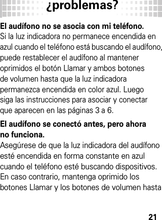 ¿problemas?21El audífono no se asocia con mi teléfono. Si la luz indicadora no permanece encendida en azul cuando el teléfono está buscando el audífono, puede restablecer el audífono al mantener oprimidos el botón Llamar y ambos botones de volumen hasta que la luz indicadora permanezca encendida en color azul. Luego siga las instrucciones para asociar y conectar que aparecen en las páginas 3 a 6.El audífono se conectó antes, pero ahora no funciona.Asegúrese de que la luz indicadora del audífono esté encendida en forma constante en azul cuando el teléfono esté buscando dispositivos. En caso contrario, mantenga oprimido los botones Llamar y los botones de volumen hasta 