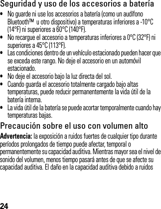 24Seguridad y uso de los accesorios a batería•No guarde ni use los accesorios a batería (como un audífono Bluetooth™  u otro dispositivo) a temperaturas inferiores a -10°C (14°F) ni superiores a 60°C (140°F).•No recargue el accesorio a temperaturas inferiores a 0°C (32°F) ni superiores a 45°C (113°F).•Las condiciones dentro de un vehículo estacionado pueden hacer que se exceda este rango. No deje el accesorio en un automóvil estacionado.•No deje el accesorio bajo la luz directa del sol.•Cuando guarda el accesorio totalmente cargado bajo altas temperaturas, puede reducir permanentemente la vida útil de la batería interna.•La vida útil de la batería se puede acortar temporalmente cuando hay temperaturas bajas.Precaución sobre el uso con volumen altoAdvertencia: la exposición a ruidos fuertes de cualquier tipo durante períodos prolongados de tiempo puede afectar, temporal o permanentemente su capacidad auditiva. Mientras mayor sea el nivel de sonido del volumen, menos tiempo pasará antes de que se afecte su capacidad auditiva. El daño en la capacidad auditiva debido a ruidos 