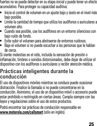 25fuertes no se puede detectar en su etapa inicial y puede tener un efecto acumulativo. Para proteger su capacidad auditiva:•Inicie el control de volumen en un ajuste bajo y úselo en el nivel más bajo posible.•Limite la cantidad de tiempo que utiliza los audífonos o auriculares a volumen alto.•Cuando sea posible, use los audífonos en un entorno silencioso con bajo ruido de fondo.•Evite subir el volumen para abstraerse de entornos ruidosos.•Baje el volumen si no puede escuchar a las personas que le hablan de cerca.Si siente molestias en el oído, incluida la sensación de presión o inflamación, timbres o sonidos distorsionados, debe dejar de utilizar el dispositivo con los audífonos o auriculares y recibir atención médica.Prácticas inteligentes durante la conducciónEl uso de dispositivos móviles mientras se conduce puede ocasionar distracción. Finalice la llamada si no puede concentrarse en la conducción. Asimismo, el uso de un dispositivo móvil o accesorio puede estar prohibido o restringido en ciertas áreas. Cumpla siempre con las leyes y regulaciones sobre el uso de estos productos.Podrá encontrar las prácticas de conducción responsable enwww.motorola.com/callsmart (sólo en inglés).