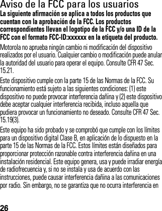 26Aviso de la FCC para los usuariosAviso FCCLa siguiente afirmación se aplica a todos los productos que cuentan con la aprobación de la FCC. Los productos correspondientes llevan el logotipo de la FCC y/o una ID de la FCC con el formato FCC-ID:xxxxxx en la etiqueta del producto.Motorola no aprueba ningún cambio ni modificación del dispositivo realizados por el usuario. Cualquier cambio o modificación puede anular la autoridad del usuario para operar el equipo. Consulte CFR 47 Sec. 15.21.Este dispositivo cumple con la parte 15 de las Normas de la FCC. Su funcionamiento está sujeto a las siguientes condiciones: (1) este dispositivo no puede provocar interferencia dañina y (2) este dispositivo debe aceptar cualquier interferencia recibida, incluso aquella que pudiera provocar un funcionamiento no deseado. Consulte CFR 47 Sec. 15.19(3).Este equipo ha sido probado y se comprobó que cumple con los límites para un dispositivo digital Clase B, en aplicación de lo dispuesto en la parte 15 de las Normas de la FCC. Estos límites están diseñados para proporcionar protección razonable contra interferencia dañina en una instalación residencial. Este equipo genera, usa y puede irradiar energía de radiofrecuencia y, si no se instala y usa de acuerdo con las instrucciones, puede causar interferencia dañina a las comunicaciones por radio. Sin embargo, no se garantiza que no ocurra interferencia en 