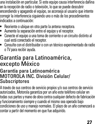 27una instalación en particular. Si este equipo causa interferencia dañina en la recepción de radio o televisión, lo que se puede descubrir encendiendo y apagando el equipo, se aconseja al usuario que intente corregir la interferencia siguiendo uno o más de los procedimientos indicados a continuación:•Reoriente o ubique en otra parte la antena receptora.•Aumente la separación entre el equipo y el receptor.•Conecte el equipo a una toma de corriente o un circuito distinto al cual está conectado el receptor.•Consulte con el distribuidor o con un técnico experimentado de radio o TV para recibir ayuda.Garantía para Latinoamérica, excepto MéxicoGarant ía (except o México)Garantía para Latinoamérica MOTOROLA INC. División Celular/SubscriptoresA través de sus centros de servicio propios y/o sus centros de servicio autorizados, Motorola garantiza por un año este teléfono celular en todas sus partes y mano de obra contra cualquier defecto de fabricación y funcionamiento siempre y cuando el mismo sea operado bajo condiciones de uso y manejo normales. El plazo de un año comenzará a contar a partir del momento en que fue adquirido.