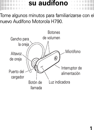 su audífono1su audí fonoTome algunos minutos para familiarizarse con el nuevo Audífono Motorola H790.Gancho para la orejaPuerto del cargadorBotonesde volumenBotón dellamadaInterruptor de alimentaciónAltavozde orejaLuz indicadoraMicrófono