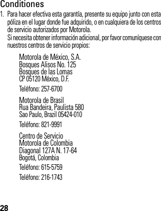 28Conditiones 1. Para hacer efectiva esta garantía, presente su equipo junto con esta póliza en el lugar donde fue adquirido, o en cualquiera de los centros de servicio autorizados por Motorola.Si necesita obtener información adicional, por favor comuníquese con nuestros centros de servicio propios:Motorola de México, S.A.Bosques Alisos No. 125Bosques de las LomasCP 05120 México, D.F.Teléfono: 257-6700Motorola de BrasilRua Bandeira, Paulista 580Sao Paulo, Brazil 05424-010Teléfono: 821-9991Centro de ServicioMotorola de ColombiaDiagonal 127A N. 17-64Bogotá, ColombiaTeléfono: 615-5759Teléfono: 216-1743