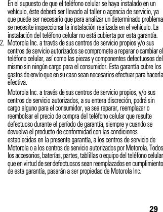 29En el supuesto de que el teléfono celular se haya instalado en un vehículo, éste deberá ser llevado al taller o agencia de servicio, ya que puede ser necesario que para analizar un determinado problema se necesite inspeccionar la instalación realizada en el vehículo. La instalación del teléfono celular no está cubierta por esta garantía.2. Motorola Inc. a través de sus centros de servicio propios y/o sus centros de servicio autorizados se compromete a reparar o cambiar el teléfono celular, así como las piezas y componentes defectuosos del mismo sin ningún cargo para el consumidor. Esta garantía cubre los gastos de envío que en su caso sean necesarios efectuar para hacerla efectiva.Motorola Inc. a través de sus centros de servicio propios, y/o sus centros de servicio autorizados, a su entera discreción, podrá sin cargo alguno para el consumidor, ya sea reparar, reemplazar o reembolsar el precio de compra del teléfono celular que resulte defectuoso durante el período de garantía, siempre y cuando se devuelva el producto de conformidad con las condiciones establecidas en la presente garantía, a los centros de servicio de Motorola o a los centros de servicio autorizados por Motorola. Todos los accesorios, baterías, partes, tablillas o equipo del teléfono celular que en virtud de ser defectuosos sean reemplazados en cumplimiento de esta garantía, pasarán a ser propiedad de Motorola Inc.