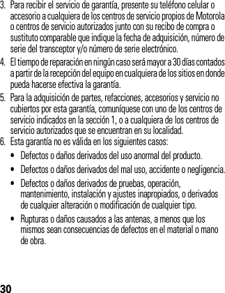 303. Para recibir el servicio de garantía, presente su teléfono celular o accesorio a cualquiera de los centros de servicio propios de Motorola o centros de servicio autorizados junto con su recibo de compra o sustituto comparable que indique la fecha de adquisición, número de serie del transceptor y/o número de serie electrónico.4. El tiempo de reparación en ningún caso será mayor a 30 días contados a partir de la recepción del equipo en cualquiera de los sitios en donde pueda hacerse efectiva la garantía.5. Para la adquisición de partes, refacciones, accesorios y servicio no cubiertos por esta garantía, comuníquese con uno de los centros de servicio indicados en la sección 1, o a cualquiera de los centros de servicio autorizados que se encuentran en su localidad.6. Esta garantía no es válida en los siguientes casos: •Defectos o daños derivados del uso anormal del producto.•Defectos o daños derivados del mal uso, accidente o negligencia.•Defectos o daños derivados de pruebas, operación, mantenimiento, instalación y ajustes inapropiados, o derivados de cualquier alteración o modificación de cualquier tipo.•Rupturas o daños causados a las antenas, a menos que los mismos sean consecuencias de defectos en el material o mano de obra.