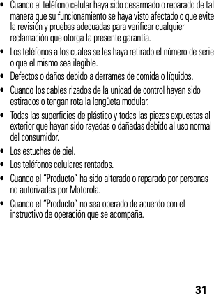 31•Cuando el teléfono celular haya sido desarmado o reparado de tal manera que su funcionamiento se haya visto afectado o que evite la revisión y pruebas adecuadas para verificar cualquier reclamación que otorga la presente garantía.•Los teléfonos a los cuales se les haya retirado el número de serie o que el mismo sea ilegible.•Defectos o daños debido a derrames de comida o líquidos.•Cuando los cables rizados de la unidad de control hayan sido estirados o tengan rota la lengüeta modular.•Todas las superficies de plástico y todas las piezas expuestas al exterior que hayan sido rayadas o dañadas debido al uso normal del consumidor.•Los estuches de piel.•Los teléfonos celulares rentados.•Cuando el “Producto” ha sido alterado o reparado por personas no autorizadas por Motorola.•Cuando el “Producto” no sea operado de acuerdo con el instructivo de operación que se acompaña.