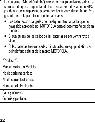 327. Las baterías (“Niquel-Cadmio”) se encuentran garantizadas solo en el supuesto de que la capacidad de las mismas se reduzca en un 80% por debajo de su capacidad prevista o si las mismas tienen fugas. Esta garantía es nula para todo tipo de baterías si: •Las baterías son cargadas por cualquier otro cargador que no haya sido aprobado por MOTOROLA para el desempeño de dicha función.•Si cualquiera de los sellos de las baterías se encuentra roto o violado.•Si las baterías fueron usadas o instaladas en equipo distinto al del teléfono celular de la marca MOTOROLA.“Producto”:Marca: Motorola Modelo:No de serie mecánico:No de serie electrónico:Nombre del distribuidor:Calle y número:Colonia y poblado: