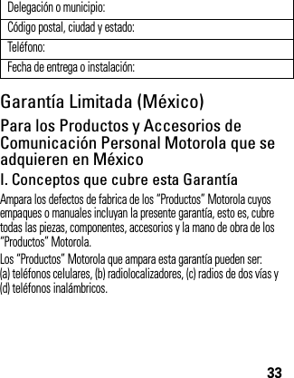 33Garantía Limitada (México)Garant ía (México)Para los Productos y Accesorios de Comunicación Personal Motorola que se adquieren en MéxicoI. Conceptos que cubre esta GarantíaAmpara los defectos de fabrica de los “Productos” Motorola cuyos empaques o manuales incluyan la presente garantía, esto es, cubre todas las piezas, componentes, accesorios y la mano de obra de los “Productos” Motorola.Los “Productos” Motorola que ampara esta garantía pueden ser: (a) teléfonos celulares, (b) radiolocalizadores, (c) radios de dos vías y (d) teléfonos inalámbricos.Delegación o municipio:Código postal, ciudad y estado:Teléfono:Fecha de entrega o instalación: