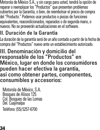 34Motorola de México S.A., y sin cargo para usted, tendrá la opción de reparar o reemplazar los “Productos” que presenten problemas cubiertos por la Garantía, o bien, de reembolsar el precio de compra del “Producto.” Podemos usar productos o piezas de funciones equivalentes, reacondicionados, reparados o de segunda mano, o nuevos. No se proveerán actualizaciones en el software.II. Duración de la GarantíaLa duración de la garantía será de un año contado a partir de la fecha de compra del “Productos” nuevo ante un establecimiento autorizado.III. Denominación y domicilio del responsable de los “Productos” en México, lugar en donde los consumidores pueden hacer efectiva la garantía, así como obtener partes, componentes, consumibles y accesorios: Motorola de México, S.A.Bosques de Alisos 125Col. Bosques de las LomasDel. CuajimalpaTeléfono: (55) 5257-6700