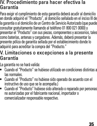 35IV. Procedimiento para hacer efectiva la GarantíaPara exigir el cumplimiento de esta garantía deberá acudir al domicilio en donde adquirió el “Producto”, al domicilio señalado en el inciso III de la garantía o al domicilio de un Centro de Servicio Autorizado (que puede consultar gratuitamente llamando al teléfono 01 800 021 0000) y presentar el “Producto” con sus piezas, componentes y accesorios, tales como baterías, antenas y cargadores. Además, deberá presentar la presente póliza de garantía sellada por el establecimiento donde lo adquirió para acreditar la compra del “Producto.”V. Limitaciones o excepciones a la presente GarantíaLa garantía no se hará valida: •Cuando el “Producto” se hubiese utilizado en condiciones distintas a las normales.•Cuando el “Producto” no hubiese sido operado de acuerdo con el instructivo de uso que se le acompaña.)•Cuando el “Producto” hubiese sido alterado o reparado por personas no autorizadas por el fabricante nacional, importador o comercializador responsable respectivo.