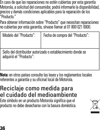 36En caso de que las reparaciones no estén cubiertas por esta garantía Motorola, a solicitud del consumidor, podrá informarle la disponibilidad, precios y demás condiciones aplicables para la reparación de los “Producto.” Para obtener información sobre “Producto” que necesitan reparaciones no cubiertas por esta garantía, sírvase llamar al 01 800 021 0000.Nota: en otros países consulte las leyes y los reglamentos locales referentes a garantía y su oficinal local de Motorola.Reciclaje como medida para el cuidado del medioambienteInformación de reciclajeEste símbolo en un producto Motorola significa que el producto no debe desecharse con la basura doméstica.Modelo del “Producto”: Fecha de compra del “Producto”:Sello del distribuidor autorizado o establecimiento donde se adquirió el “Producto”: