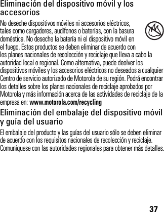 37Eliminación del dispositivo móvil y los accesoriosNo deseche dispositivos móviles ni accesorios eléctricos, tales como cargadores, audífonos o baterías, con la basura doméstica. No deseche la batería ni el dispositivo móvil en el fuego. Estos productos se deben eliminar de acuerdo con los planes nacionales de recolección y reciclaje que lleva a cabo la autoridad local o regional. Como alternativa, puede deolver los dispositivos móviles y los accesorios eléctricos no deseados a cualquier Centro de servicio autorizado de Motorola de su región. Podrá encontrar los detalles sobre los planes nacionales de reciclaje aprobados por Motorola y más información acerca de las actividades de reciclaje de la empresa en: www.motorola.com/recyclingEliminación del embalaje del dispositivo móvil y guía del usuarioEl embalaje del producto y las guías del usuario sólo se deben eliminar de acuerdo con los requisitos nacionales de recolección y reciclaje. Comuníquese con las autoridades regionales para obtener más detalles.032376o